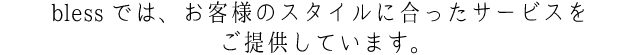 blessでは、お客様のスタイルに合ったサービスをご提供しています。