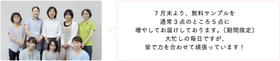 7 月末より、無料サンプルを通常3点のところ5点に増やしてお届けしております。(期間限定)大忙しの毎日ですが、皆で力を合わせて頑張っています!