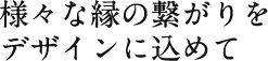 様々な縁の繋がりをデザインに込めて